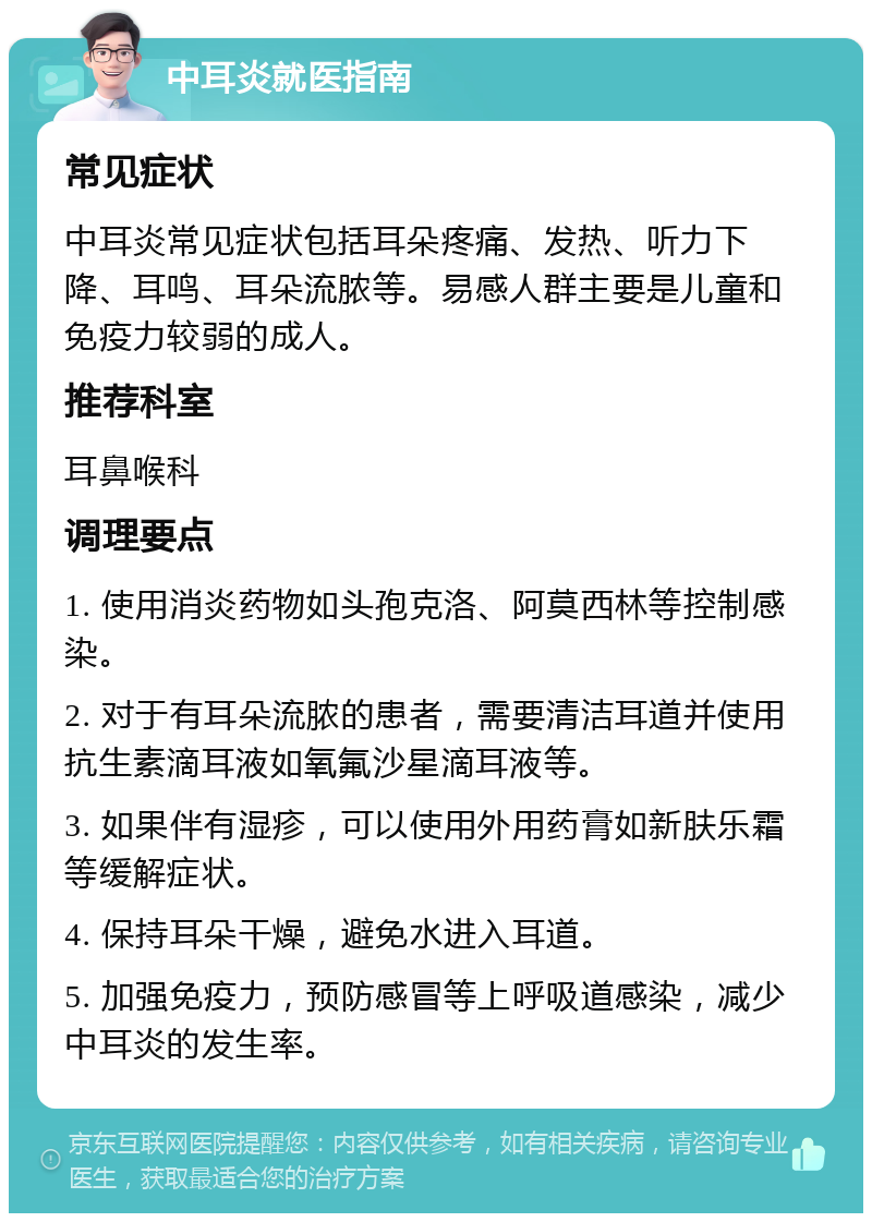 中耳炎就医指南 常见症状 中耳炎常见症状包括耳朵疼痛、发热、听力下降、耳鸣、耳朵流脓等。易感人群主要是儿童和免疫力较弱的成人。 推荐科室 耳鼻喉科 调理要点 1. 使用消炎药物如头孢克洛、阿莫西林等控制感染。 2. 对于有耳朵流脓的患者，需要清洁耳道并使用抗生素滴耳液如氧氟沙星滴耳液等。 3. 如果伴有湿疹，可以使用外用药膏如新肤乐霜等缓解症状。 4. 保持耳朵干燥，避免水进入耳道。 5. 加强免疫力，预防感冒等上呼吸道感染，减少中耳炎的发生率。