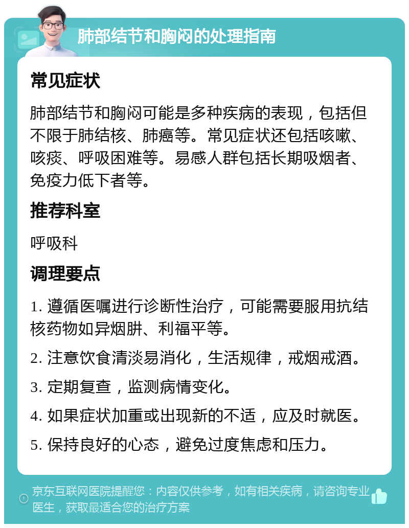 肺部结节和胸闷的处理指南 常见症状 肺部结节和胸闷可能是多种疾病的表现，包括但不限于肺结核、肺癌等。常见症状还包括咳嗽、咳痰、呼吸困难等。易感人群包括长期吸烟者、免疫力低下者等。 推荐科室 呼吸科 调理要点 1. 遵循医嘱进行诊断性治疗，可能需要服用抗结核药物如异烟肼、利福平等。 2. 注意饮食清淡易消化，生活规律，戒烟戒酒。 3. 定期复查，监测病情变化。 4. 如果症状加重或出现新的不适，应及时就医。 5. 保持良好的心态，避免过度焦虑和压力。