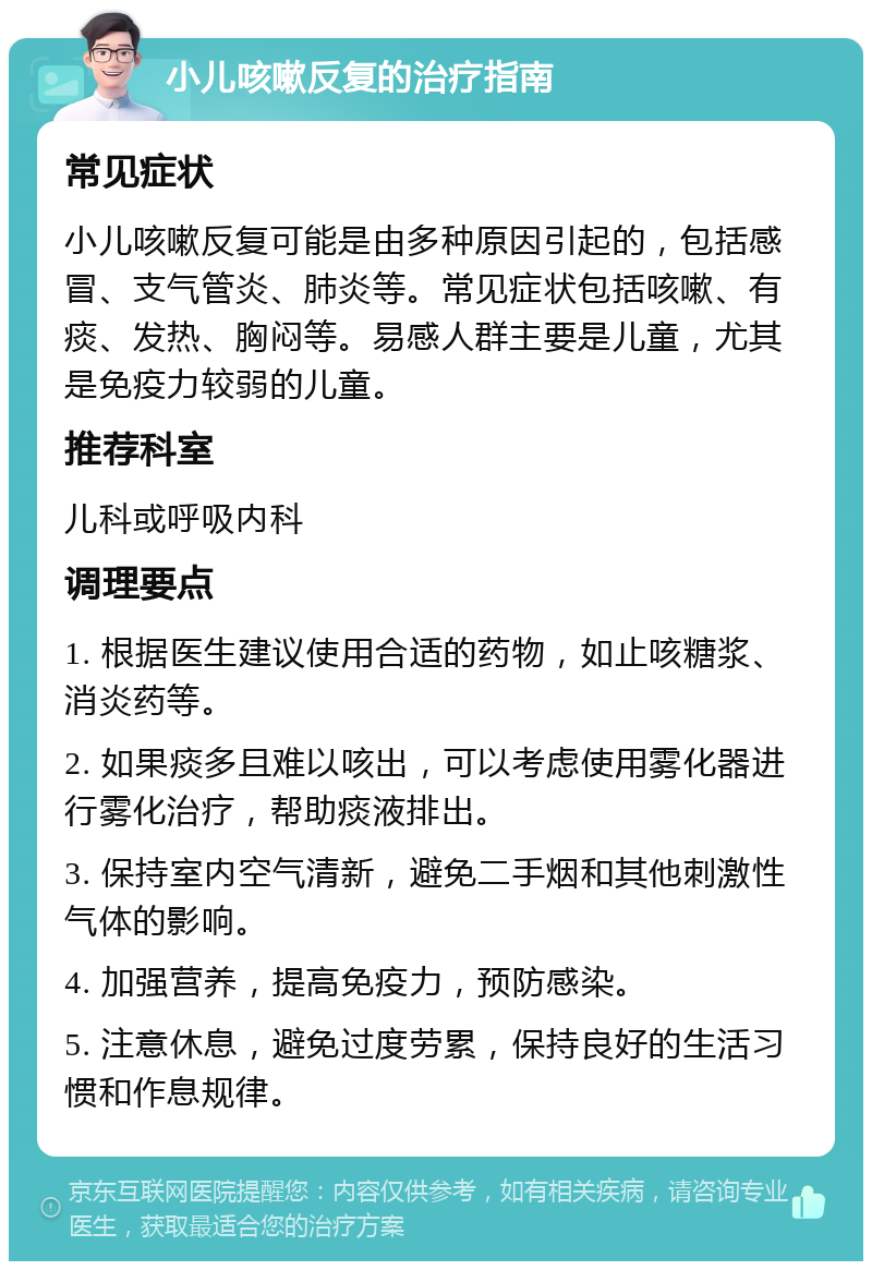 小儿咳嗽反复的治疗指南 常见症状 小儿咳嗽反复可能是由多种原因引起的，包括感冒、支气管炎、肺炎等。常见症状包括咳嗽、有痰、发热、胸闷等。易感人群主要是儿童，尤其是免疫力较弱的儿童。 推荐科室 儿科或呼吸内科 调理要点 1. 根据医生建议使用合适的药物，如止咳糖浆、消炎药等。 2. 如果痰多且难以咳出，可以考虑使用雾化器进行雾化治疗，帮助痰液排出。 3. 保持室内空气清新，避免二手烟和其他刺激性气体的影响。 4. 加强营养，提高免疫力，预防感染。 5. 注意休息，避免过度劳累，保持良好的生活习惯和作息规律。