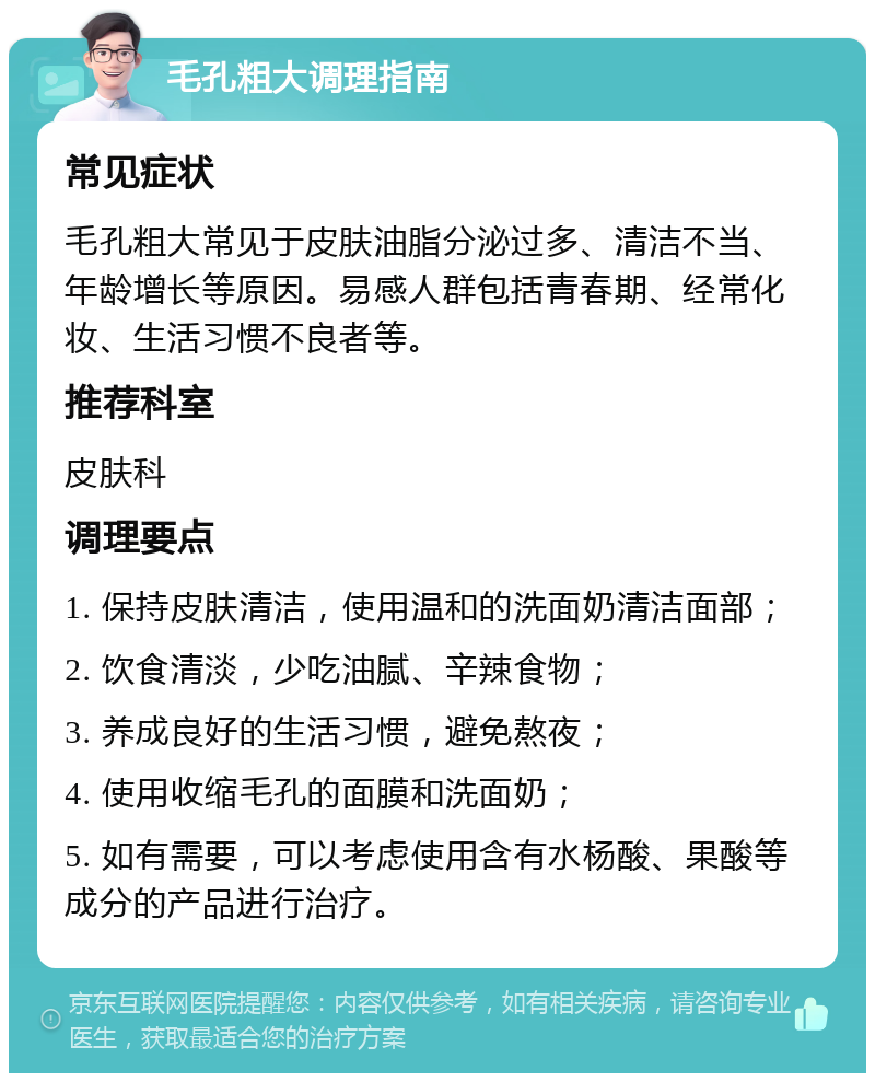 毛孔粗大调理指南 常见症状 毛孔粗大常见于皮肤油脂分泌过多、清洁不当、年龄增长等原因。易感人群包括青春期、经常化妆、生活习惯不良者等。 推荐科室 皮肤科 调理要点 1. 保持皮肤清洁，使用温和的洗面奶清洁面部； 2. 饮食清淡，少吃油腻、辛辣食物； 3. 养成良好的生活习惯，避免熬夜； 4. 使用收缩毛孔的面膜和洗面奶； 5. 如有需要，可以考虑使用含有水杨酸、果酸等成分的产品进行治疗。