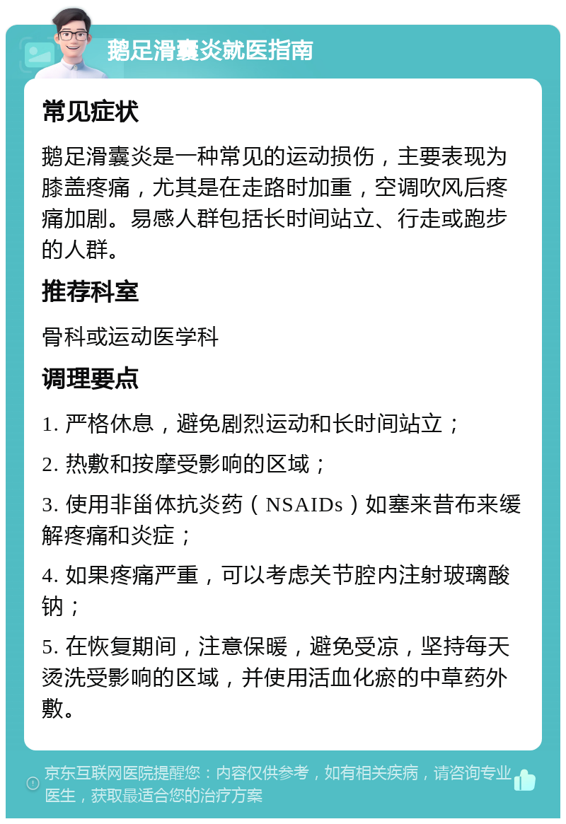 鹅足滑囊炎就医指南 常见症状 鹅足滑囊炎是一种常见的运动损伤，主要表现为膝盖疼痛，尤其是在走路时加重，空调吹风后疼痛加剧。易感人群包括长时间站立、行走或跑步的人群。 推荐科室 骨科或运动医学科 调理要点 1. 严格休息，避免剧烈运动和长时间站立； 2. 热敷和按摩受影响的区域； 3. 使用非甾体抗炎药（NSAIDs）如塞来昔布来缓解疼痛和炎症； 4. 如果疼痛严重，可以考虑关节腔内注射玻璃酸钠； 5. 在恢复期间，注意保暖，避免受凉，坚持每天烫洗受影响的区域，并使用活血化瘀的中草药外敷。