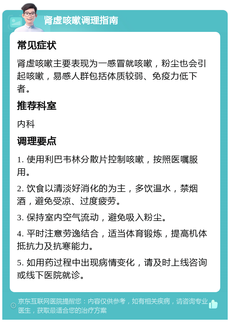 肾虚咳嗽调理指南 常见症状 肾虚咳嗽主要表现为一感冒就咳嗽，粉尘也会引起咳嗽，易感人群包括体质较弱、免疫力低下者。 推荐科室 内科 调理要点 1. 使用利巴韦林分散片控制咳嗽，按照医嘱服用。 2. 饮食以清淡好消化的为主，多饮温水，禁烟酒，避免受凉、过度疲劳。 3. 保持室内空气流动，避免吸入粉尘。 4. 平时注意劳逸结合，适当体育锻炼，提高机体抵抗力及抗寒能力。 5. 如用药过程中出现病情变化，请及时上线咨询或线下医院就诊。