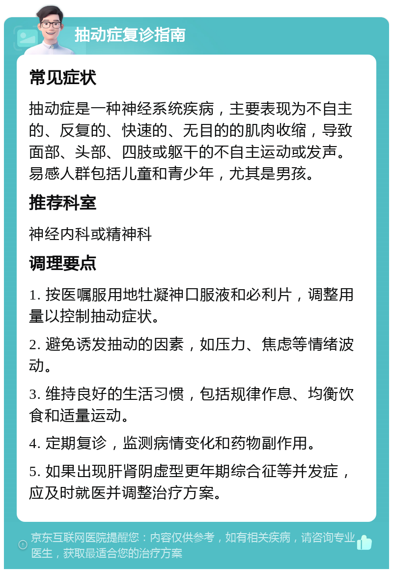 抽动症复诊指南 常见症状 抽动症是一种神经系统疾病，主要表现为不自主的、反复的、快速的、无目的的肌肉收缩，导致面部、头部、四肢或躯干的不自主运动或发声。易感人群包括儿童和青少年，尤其是男孩。 推荐科室 神经内科或精神科 调理要点 1. 按医嘱服用地牡凝神口服液和必利片，调整用量以控制抽动症状。 2. 避免诱发抽动的因素，如压力、焦虑等情绪波动。 3. 维持良好的生活习惯，包括规律作息、均衡饮食和适量运动。 4. 定期复诊，监测病情变化和药物副作用。 5. 如果出现肝肾阴虚型更年期综合征等并发症，应及时就医并调整治疗方案。