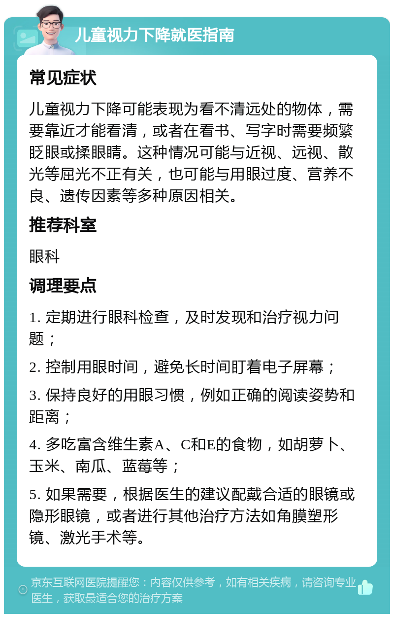 儿童视力下降就医指南 常见症状 儿童视力下降可能表现为看不清远处的物体，需要靠近才能看清，或者在看书、写字时需要频繁眨眼或揉眼睛。这种情况可能与近视、远视、散光等屈光不正有关，也可能与用眼过度、营养不良、遗传因素等多种原因相关。 推荐科室 眼科 调理要点 1. 定期进行眼科检查，及时发现和治疗视力问题； 2. 控制用眼时间，避免长时间盯着电子屏幕； 3. 保持良好的用眼习惯，例如正确的阅读姿势和距离； 4. 多吃富含维生素A、C和E的食物，如胡萝卜、玉米、南瓜、蓝莓等； 5. 如果需要，根据医生的建议配戴合适的眼镜或隐形眼镜，或者进行其他治疗方法如角膜塑形镜、激光手术等。