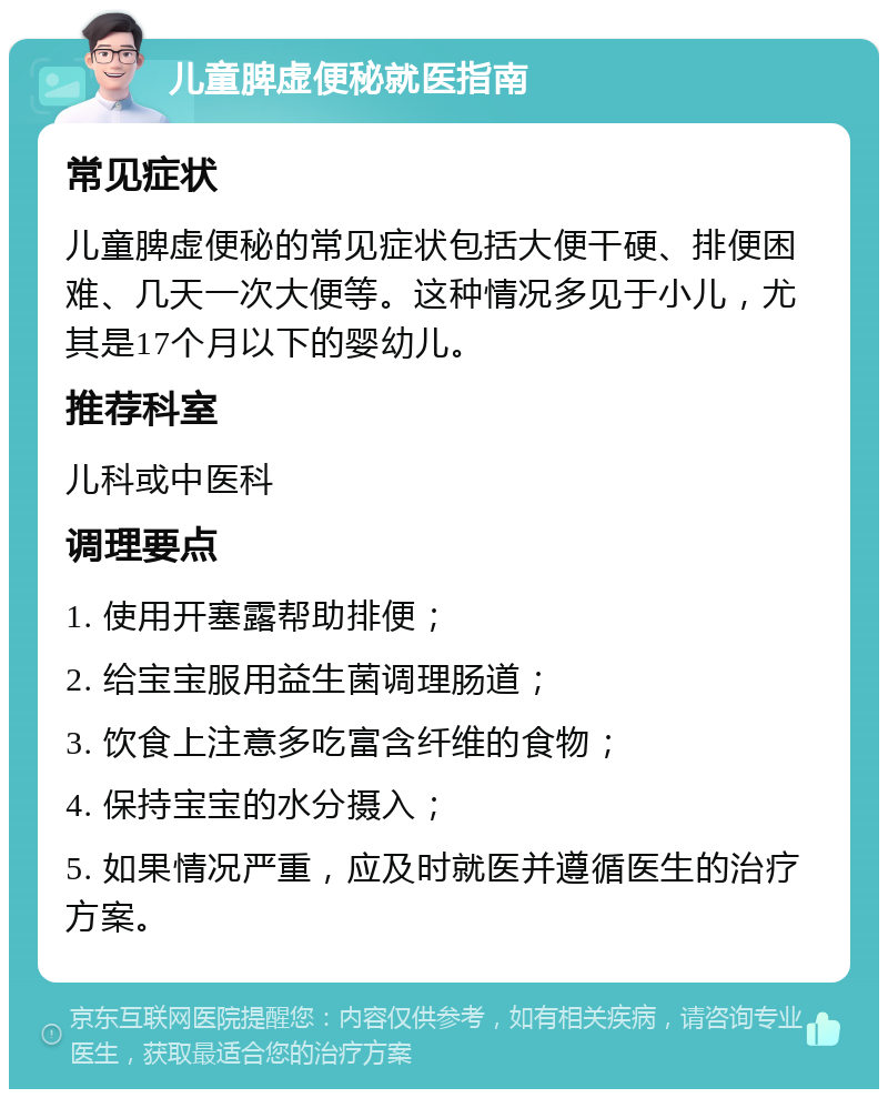 儿童脾虚便秘就医指南 常见症状 儿童脾虚便秘的常见症状包括大便干硬、排便困难、几天一次大便等。这种情况多见于小儿，尤其是17个月以下的婴幼儿。 推荐科室 儿科或中医科 调理要点 1. 使用开塞露帮助排便； 2. 给宝宝服用益生菌调理肠道； 3. 饮食上注意多吃富含纤维的食物； 4. 保持宝宝的水分摄入； 5. 如果情况严重，应及时就医并遵循医生的治疗方案。