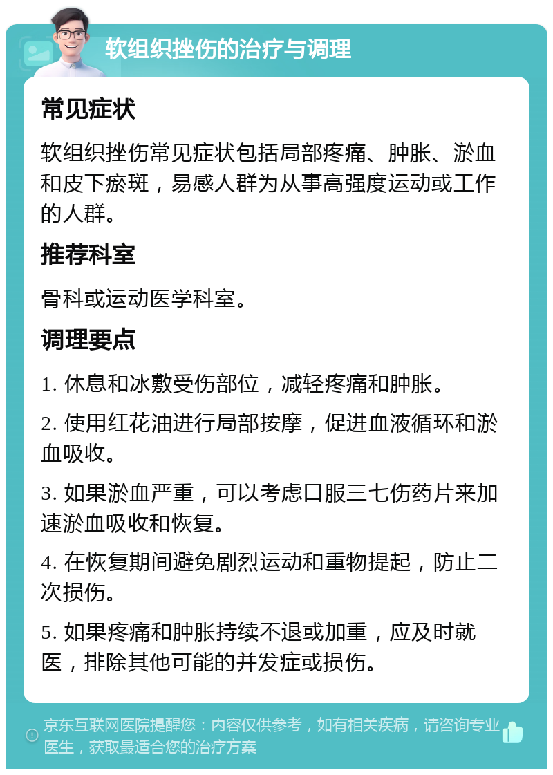 软组织挫伤的治疗与调理 常见症状 软组织挫伤常见症状包括局部疼痛、肿胀、淤血和皮下瘀斑，易感人群为从事高强度运动或工作的人群。 推荐科室 骨科或运动医学科室。 调理要点 1. 休息和冰敷受伤部位，减轻疼痛和肿胀。 2. 使用红花油进行局部按摩，促进血液循环和淤血吸收。 3. 如果淤血严重，可以考虑口服三七伤药片来加速淤血吸收和恢复。 4. 在恢复期间避免剧烈运动和重物提起，防止二次损伤。 5. 如果疼痛和肿胀持续不退或加重，应及时就医，排除其他可能的并发症或损伤。