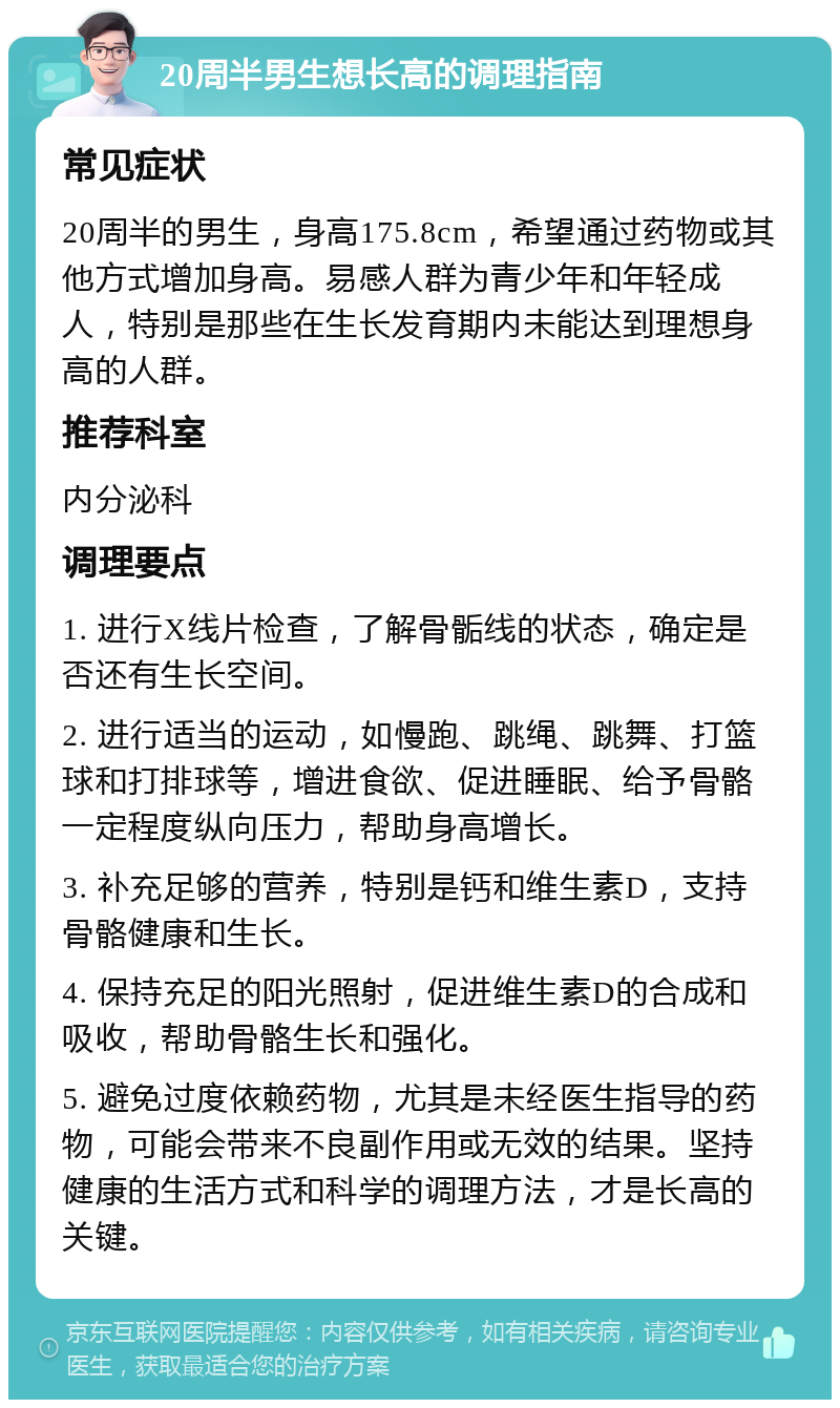 20周半男生想长高的调理指南 常见症状 20周半的男生，身高175.8cm，希望通过药物或其他方式增加身高。易感人群为青少年和年轻成人，特别是那些在生长发育期内未能达到理想身高的人群。 推荐科室 内分泌科 调理要点 1. 进行X线片检查，了解骨骺线的状态，确定是否还有生长空间。 2. 进行适当的运动，如慢跑、跳绳、跳舞、打篮球和打排球等，增进食欲、促进睡眠、给予骨骼一定程度纵向压力，帮助身高增长。 3. 补充足够的营养，特别是钙和维生素D，支持骨骼健康和生长。 4. 保持充足的阳光照射，促进维生素D的合成和吸收，帮助骨骼生长和强化。 5. 避免过度依赖药物，尤其是未经医生指导的药物，可能会带来不良副作用或无效的结果。坚持健康的生活方式和科学的调理方法，才是长高的关键。