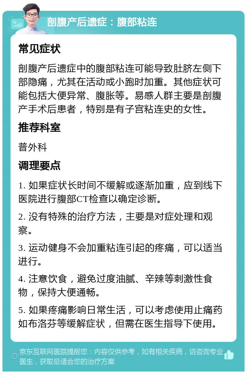 剖腹产后遗症：腹部粘连 常见症状 剖腹产后遗症中的腹部粘连可能导致肚脐左侧下部隐痛，尤其在活动或小跑时加重。其他症状可能包括大便异常、腹胀等。易感人群主要是剖腹产手术后患者，特别是有子宫粘连史的女性。 推荐科室 普外科 调理要点 1. 如果症状长时间不缓解或逐渐加重，应到线下医院进行腹部CT检查以确定诊断。 2. 没有特殊的治疗方法，主要是对症处理和观察。 3. 运动健身不会加重粘连引起的疼痛，可以适当进行。 4. 注意饮食，避免过度油腻、辛辣等刺激性食物，保持大便通畅。 5. 如果疼痛影响日常生活，可以考虑使用止痛药如布洛芬等缓解症状，但需在医生指导下使用。