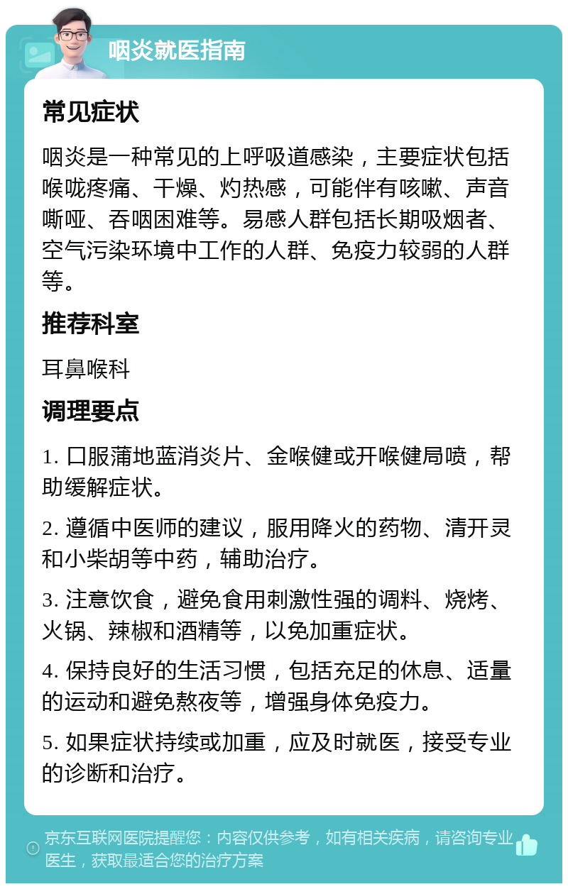 咽炎就医指南 常见症状 咽炎是一种常见的上呼吸道感染，主要症状包括喉咙疼痛、干燥、灼热感，可能伴有咳嗽、声音嘶哑、吞咽困难等。易感人群包括长期吸烟者、空气污染环境中工作的人群、免疫力较弱的人群等。 推荐科室 耳鼻喉科 调理要点 1. 口服蒲地蓝消炎片、金喉健或开喉健局喷，帮助缓解症状。 2. 遵循中医师的建议，服用降火的药物、清开灵和小柴胡等中药，辅助治疗。 3. 注意饮食，避免食用刺激性强的调料、烧烤、火锅、辣椒和酒精等，以免加重症状。 4. 保持良好的生活习惯，包括充足的休息、适量的运动和避免熬夜等，增强身体免疫力。 5. 如果症状持续或加重，应及时就医，接受专业的诊断和治疗。