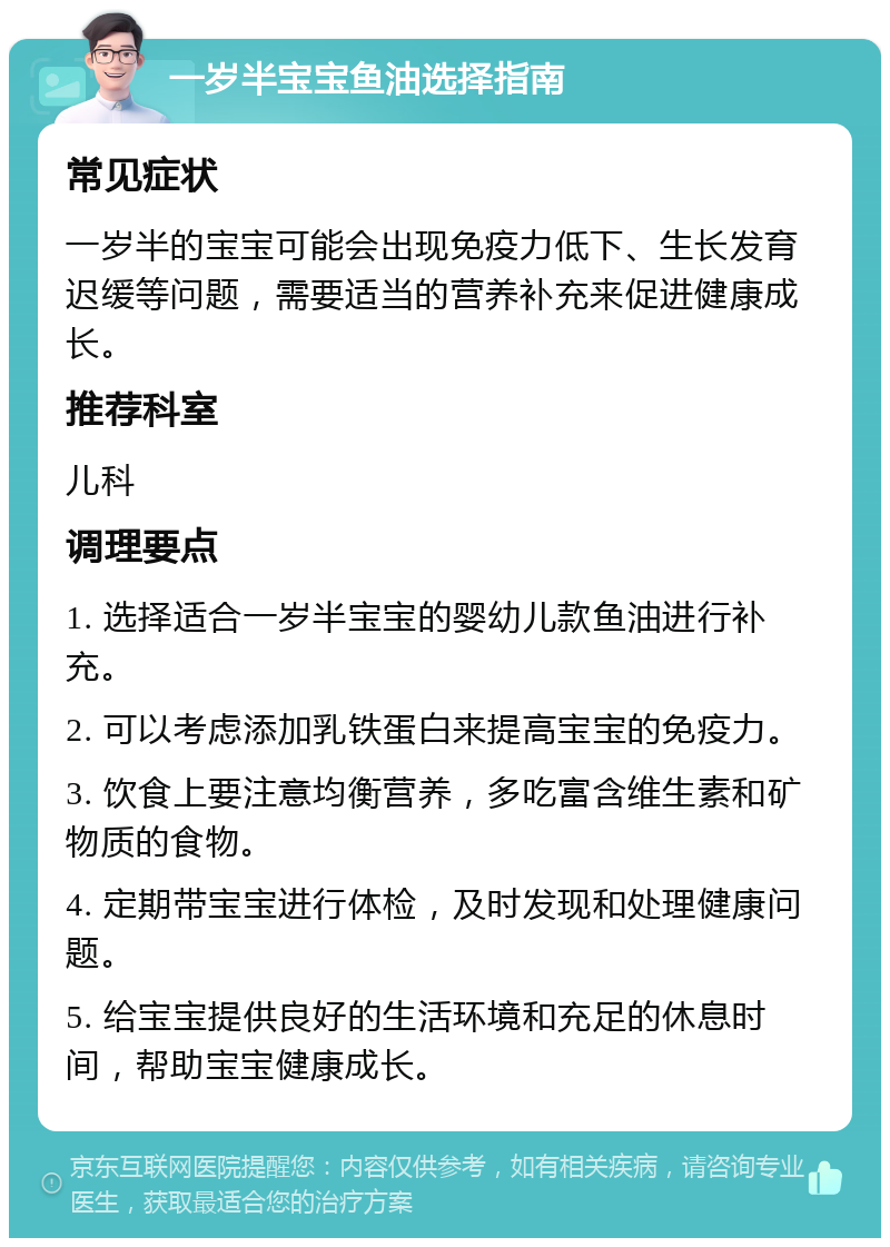 一岁半宝宝鱼油选择指南 常见症状 一岁半的宝宝可能会出现免疫力低下、生长发育迟缓等问题，需要适当的营养补充来促进健康成长。 推荐科室 儿科 调理要点 1. 选择适合一岁半宝宝的婴幼儿款鱼油进行补充。 2. 可以考虑添加乳铁蛋白来提高宝宝的免疫力。 3. 饮食上要注意均衡营养，多吃富含维生素和矿物质的食物。 4. 定期带宝宝进行体检，及时发现和处理健康问题。 5. 给宝宝提供良好的生活环境和充足的休息时间，帮助宝宝健康成长。