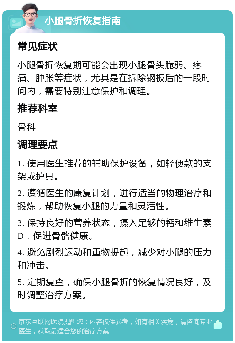 小腿骨折恢复指南 常见症状 小腿骨折恢复期可能会出现小腿骨头脆弱、疼痛、肿胀等症状，尤其是在拆除钢板后的一段时间内，需要特别注意保护和调理。 推荐科室 骨科 调理要点 1. 使用医生推荐的辅助保护设备，如轻便款的支架或护具。 2. 遵循医生的康复计划，进行适当的物理治疗和锻炼，帮助恢复小腿的力量和灵活性。 3. 保持良好的营养状态，摄入足够的钙和维生素D，促进骨骼健康。 4. 避免剧烈运动和重物提起，减少对小腿的压力和冲击。 5. 定期复查，确保小腿骨折的恢复情况良好，及时调整治疗方案。