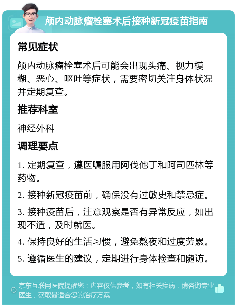 颅内动脉瘤栓塞术后接种新冠疫苗指南 常见症状 颅内动脉瘤栓塞术后可能会出现头痛、视力模糊、恶心、呕吐等症状，需要密切关注身体状况并定期复查。 推荐科室 神经外科 调理要点 1. 定期复查，遵医嘱服用阿伐他丁和阿司匹林等药物。 2. 接种新冠疫苗前，确保没有过敏史和禁忌症。 3. 接种疫苗后，注意观察是否有异常反应，如出现不适，及时就医。 4. 保持良好的生活习惯，避免熬夜和过度劳累。 5. 遵循医生的建议，定期进行身体检查和随访。