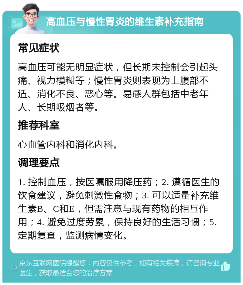 高血压与慢性胃炎的维生素补充指南 常见症状 高血压可能无明显症状，但长期未控制会引起头痛、视力模糊等；慢性胃炎则表现为上腹部不适、消化不良、恶心等。易感人群包括中老年人、长期吸烟者等。 推荐科室 心血管内科和消化内科。 调理要点 1. 控制血压，按医嘱服用降压药；2. 遵循医生的饮食建议，避免刺激性食物；3. 可以适量补充维生素B、C和E，但需注意与现有药物的相互作用；4. 避免过度劳累，保持良好的生活习惯；5. 定期复查，监测病情变化。