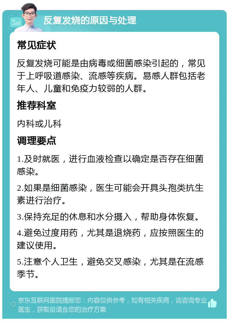 反复发烧的原因与处理 常见症状 反复发烧可能是由病毒或细菌感染引起的，常见于上呼吸道感染、流感等疾病。易感人群包括老年人、儿童和免疫力较弱的人群。 推荐科室 内科或儿科 调理要点 1.及时就医，进行血液检查以确定是否存在细菌感染。 2.如果是细菌感染，医生可能会开具头孢类抗生素进行治疗。 3.保持充足的休息和水分摄入，帮助身体恢复。 4.避免过度用药，尤其是退烧药，应按照医生的建议使用。 5.注意个人卫生，避免交叉感染，尤其是在流感季节。