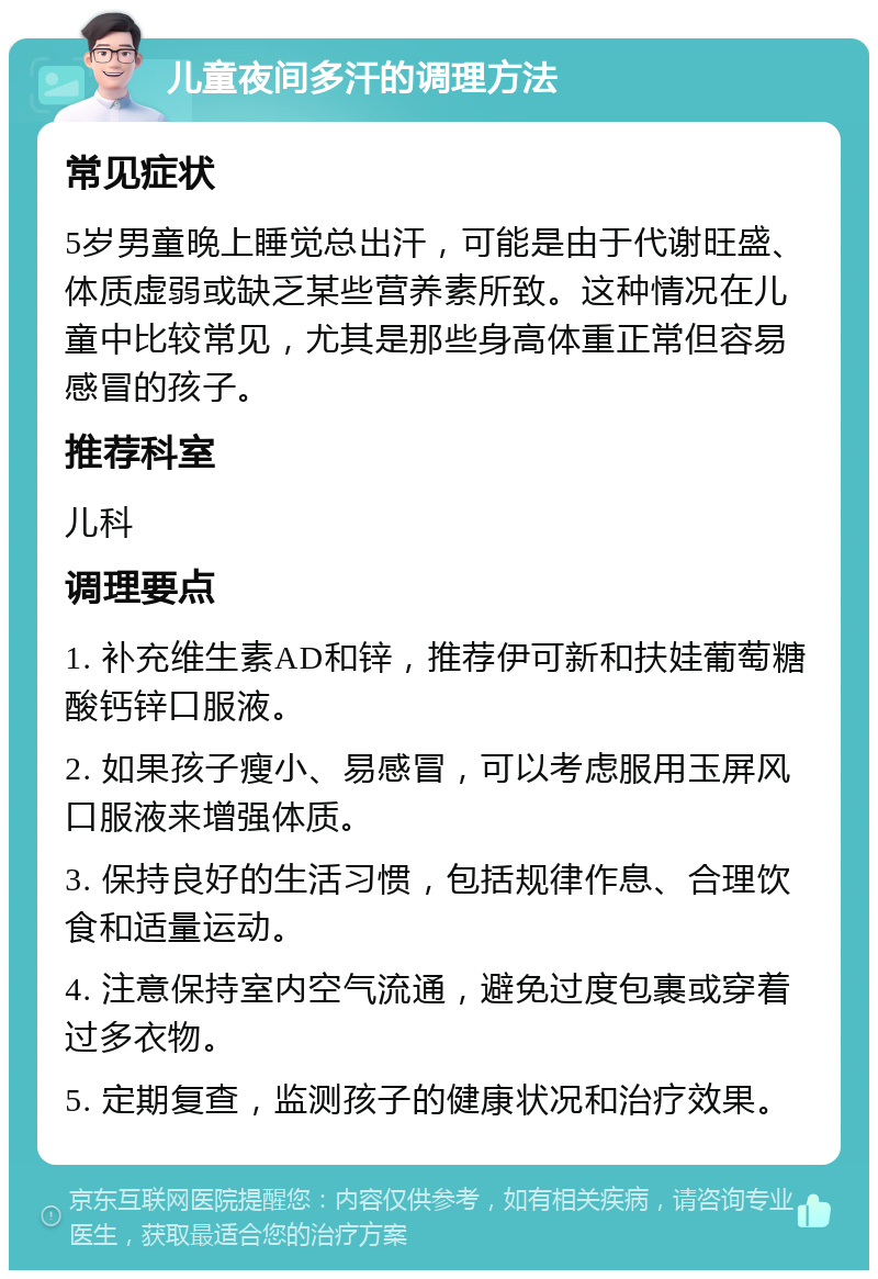 儿童夜间多汗的调理方法 常见症状 5岁男童晚上睡觉总出汗，可能是由于代谢旺盛、体质虚弱或缺乏某些营养素所致。这种情况在儿童中比较常见，尤其是那些身高体重正常但容易感冒的孩子。 推荐科室 儿科 调理要点 1. 补充维生素AD和锌，推荐伊可新和扶娃葡萄糖酸钙锌口服液。 2. 如果孩子瘦小、易感冒，可以考虑服用玉屏风口服液来增强体质。 3. 保持良好的生活习惯，包括规律作息、合理饮食和适量运动。 4. 注意保持室内空气流通，避免过度包裹或穿着过多衣物。 5. 定期复查，监测孩子的健康状况和治疗效果。