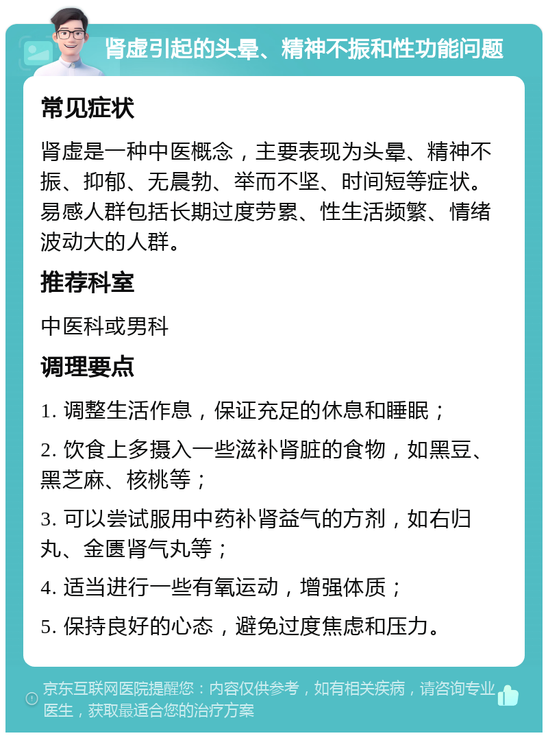 肾虚引起的头晕、精神不振和性功能问题 常见症状 肾虚是一种中医概念，主要表现为头晕、精神不振、抑郁、无晨勃、举而不坚、时间短等症状。易感人群包括长期过度劳累、性生活频繁、情绪波动大的人群。 推荐科室 中医科或男科 调理要点 1. 调整生活作息，保证充足的休息和睡眠； 2. 饮食上多摄入一些滋补肾脏的食物，如黑豆、黑芝麻、核桃等； 3. 可以尝试服用中药补肾益气的方剂，如右归丸、金匮肾气丸等； 4. 适当进行一些有氧运动，增强体质； 5. 保持良好的心态，避免过度焦虑和压力。