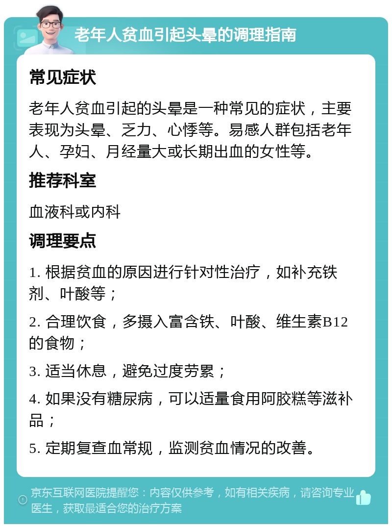 老年人贫血引起头晕的调理指南 常见症状 老年人贫血引起的头晕是一种常见的症状，主要表现为头晕、乏力、心悸等。易感人群包括老年人、孕妇、月经量大或长期出血的女性等。 推荐科室 血液科或内科 调理要点 1. 根据贫血的原因进行针对性治疗，如补充铁剂、叶酸等； 2. 合理饮食，多摄入富含铁、叶酸、维生素B12的食物； 3. 适当休息，避免过度劳累； 4. 如果没有糖尿病，可以适量食用阿胶糕等滋补品； 5. 定期复查血常规，监测贫血情况的改善。