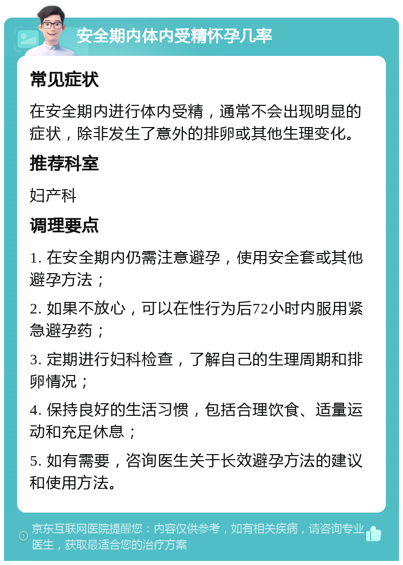 安全期内体内受精怀孕几率 常见症状 在安全期内进行体内受精，通常不会出现明显的症状，除非发生了意外的排卵或其他生理变化。 推荐科室 妇产科 调理要点 1. 在安全期内仍需注意避孕，使用安全套或其他避孕方法； 2. 如果不放心，可以在性行为后72小时内服用紧急避孕药； 3. 定期进行妇科检查，了解自己的生理周期和排卵情况； 4. 保持良好的生活习惯，包括合理饮食、适量运动和充足休息； 5. 如有需要，咨询医生关于长效避孕方法的建议和使用方法。