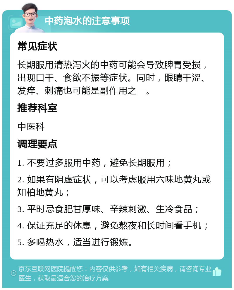 中药泡水的注意事项 常见症状 长期服用清热泻火的中药可能会导致脾胃受损，出现口干、食欲不振等症状。同时，眼睛干涩、发痒、刺痛也可能是副作用之一。 推荐科室 中医科 调理要点 1. 不要过多服用中药，避免长期服用； 2. 如果有阴虚症状，可以考虑服用六味地黄丸或知柏地黄丸； 3. 平时忌食肥甘厚味、辛辣刺激、生冷食品； 4. 保证充足的休息，避免熬夜和长时间看手机； 5. 多喝热水，适当进行锻炼。