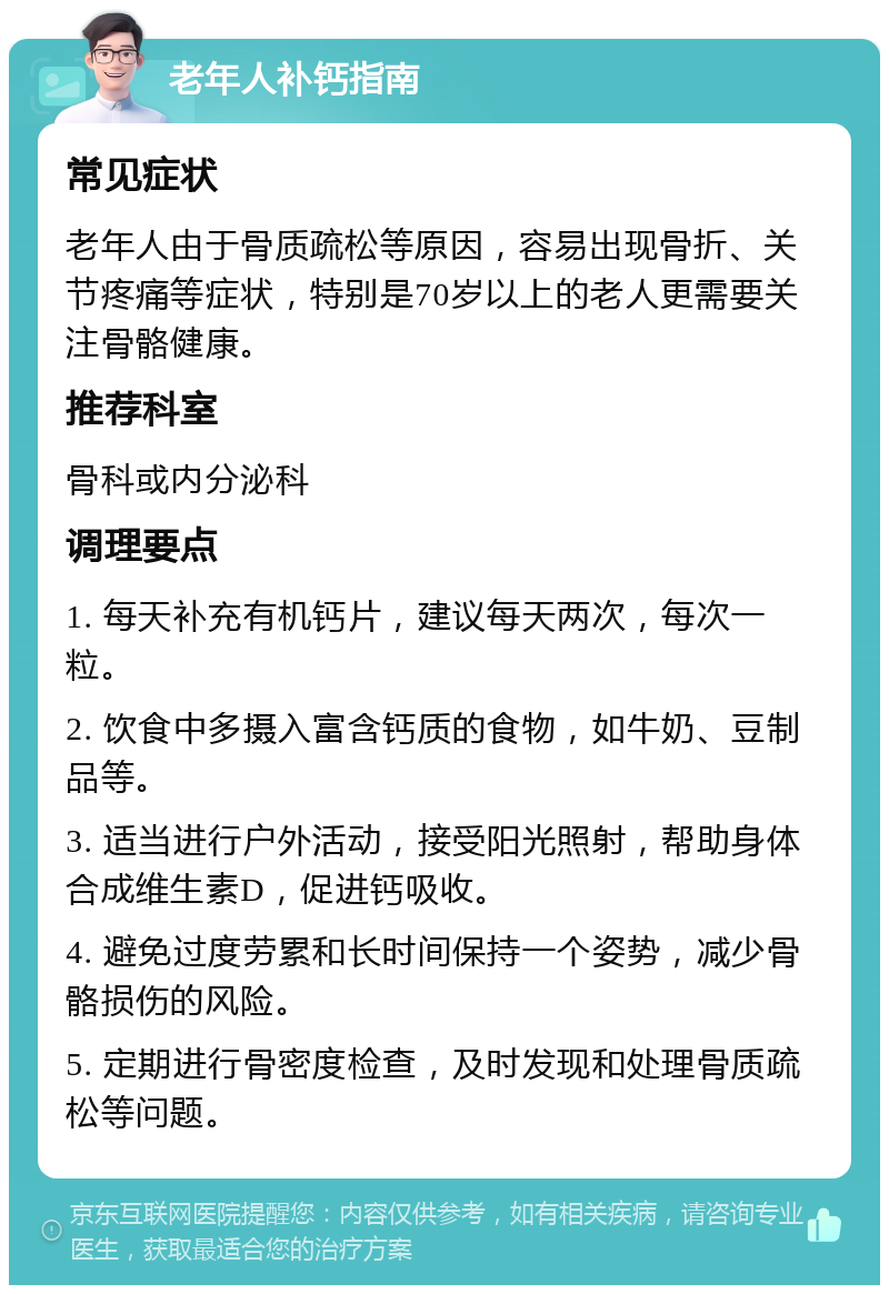 老年人补钙指南 常见症状 老年人由于骨质疏松等原因，容易出现骨折、关节疼痛等症状，特别是70岁以上的老人更需要关注骨骼健康。 推荐科室 骨科或内分泌科 调理要点 1. 每天补充有机钙片，建议每天两次，每次一粒。 2. 饮食中多摄入富含钙质的食物，如牛奶、豆制品等。 3. 适当进行户外活动，接受阳光照射，帮助身体合成维生素D，促进钙吸收。 4. 避免过度劳累和长时间保持一个姿势，减少骨骼损伤的风险。 5. 定期进行骨密度检查，及时发现和处理骨质疏松等问题。