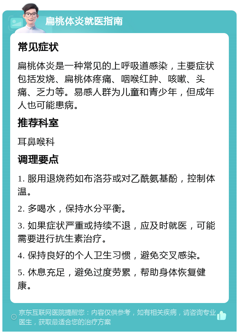 扁桃体炎就医指南 常见症状 扁桃体炎是一种常见的上呼吸道感染，主要症状包括发烧、扁桃体疼痛、咽喉红肿、咳嗽、头痛、乏力等。易感人群为儿童和青少年，但成年人也可能患病。 推荐科室 耳鼻喉科 调理要点 1. 服用退烧药如布洛芬或对乙酰氨基酚，控制体温。 2. 多喝水，保持水分平衡。 3. 如果症状严重或持续不退，应及时就医，可能需要进行抗生素治疗。 4. 保持良好的个人卫生习惯，避免交叉感染。 5. 休息充足，避免过度劳累，帮助身体恢复健康。