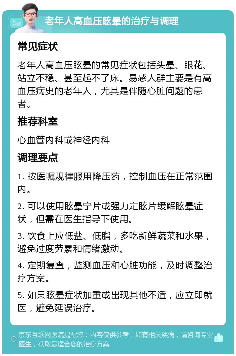 老年人高血压眩晕的治疗与调理 常见症状 老年人高血压眩晕的常见症状包括头晕、眼花、站立不稳、甚至起不了床。易感人群主要是有高血压病史的老年人，尤其是伴随心脏问题的患者。 推荐科室 心血管内科或神经内科 调理要点 1. 按医嘱规律服用降压药，控制血压在正常范围内。 2. 可以使用眩晕宁片或强力定眩片缓解眩晕症状，但需在医生指导下使用。 3. 饮食上应低盐、低脂，多吃新鲜蔬菜和水果，避免过度劳累和情绪激动。 4. 定期复查，监测血压和心脏功能，及时调整治疗方案。 5. 如果眩晕症状加重或出现其他不适，应立即就医，避免延误治疗。