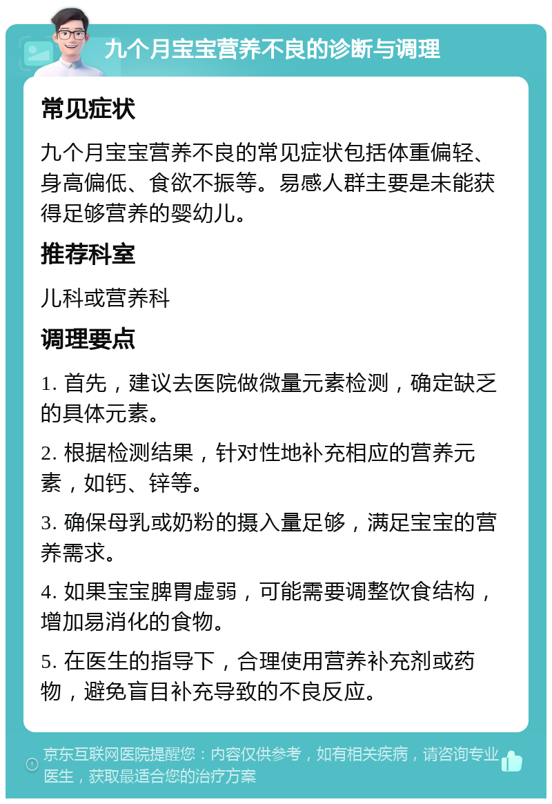 九个月宝宝营养不良的诊断与调理 常见症状 九个月宝宝营养不良的常见症状包括体重偏轻、身高偏低、食欲不振等。易感人群主要是未能获得足够营养的婴幼儿。 推荐科室 儿科或营养科 调理要点 1. 首先，建议去医院做微量元素检测，确定缺乏的具体元素。 2. 根据检测结果，针对性地补充相应的营养元素，如钙、锌等。 3. 确保母乳或奶粉的摄入量足够，满足宝宝的营养需求。 4. 如果宝宝脾胃虚弱，可能需要调整饮食结构，增加易消化的食物。 5. 在医生的指导下，合理使用营养补充剂或药物，避免盲目补充导致的不良反应。