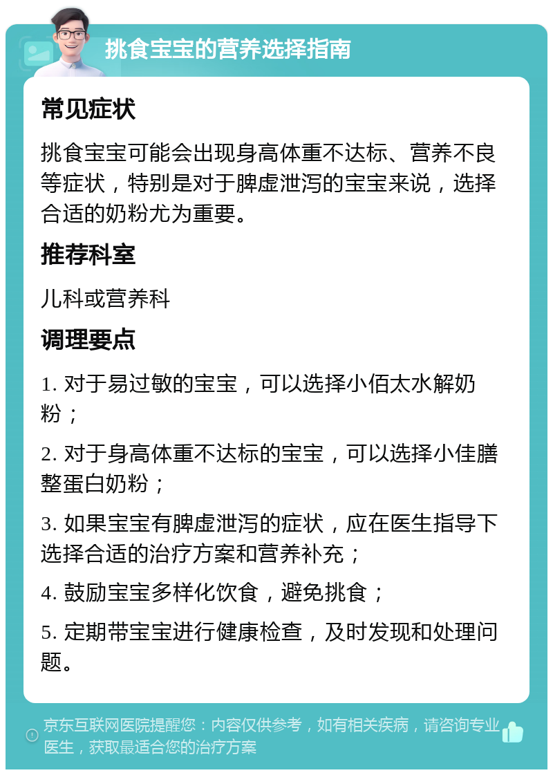 挑食宝宝的营养选择指南 常见症状 挑食宝宝可能会出现身高体重不达标、营养不良等症状，特别是对于脾虚泄泻的宝宝来说，选择合适的奶粉尤为重要。 推荐科室 儿科或营养科 调理要点 1. 对于易过敏的宝宝，可以选择小佰太水解奶粉； 2. 对于身高体重不达标的宝宝，可以选择小佳膳整蛋白奶粉； 3. 如果宝宝有脾虚泄泻的症状，应在医生指导下选择合适的治疗方案和营养补充； 4. 鼓励宝宝多样化饮食，避免挑食； 5. 定期带宝宝进行健康检查，及时发现和处理问题。