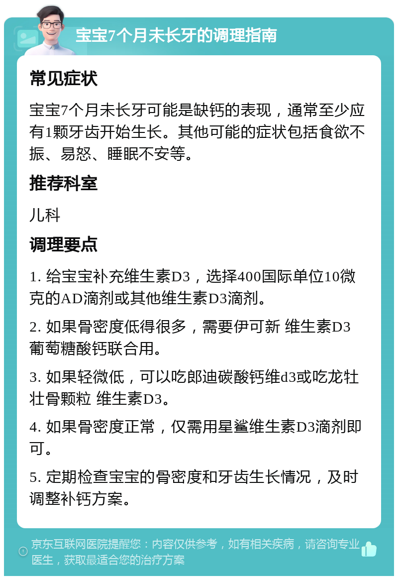 宝宝7个月未长牙的调理指南 常见症状 宝宝7个月未长牙可能是缺钙的表现，通常至少应有1颗牙齿开始生长。其他可能的症状包括食欲不振、易怒、睡眠不安等。 推荐科室 儿科 调理要点 1. 给宝宝补充维生素D3，选择400国际单位10微克的AD滴剂或其他维生素D3滴剂。 2. 如果骨密度低得很多，需要伊可新 维生素D3 葡萄糖酸钙联合用。 3. 如果轻微低，可以吃郎迪碳酸钙维d3或吃龙牡壮骨颗粒 维生素D3。 4. 如果骨密度正常，仅需用星鲨维生素D3滴剂即可。 5. 定期检查宝宝的骨密度和牙齿生长情况，及时调整补钙方案。