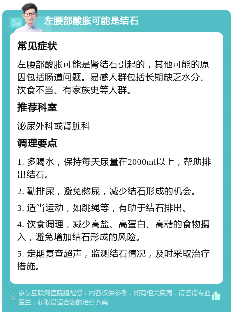 左腰部酸胀可能是结石 常见症状 左腰部酸胀可能是肾结石引起的，其他可能的原因包括肠道问题。易感人群包括长期缺乏水分、饮食不当、有家族史等人群。 推荐科室 泌尿外科或肾脏科 调理要点 1. 多喝水，保持每天尿量在2000ml以上，帮助排出结石。 2. 勤排尿，避免憋尿，减少结石形成的机会。 3. 适当运动，如跳绳等，有助于结石排出。 4. 饮食调理，减少高盐、高蛋白、高糖的食物摄入，避免增加结石形成的风险。 5. 定期复查超声，监测结石情况，及时采取治疗措施。