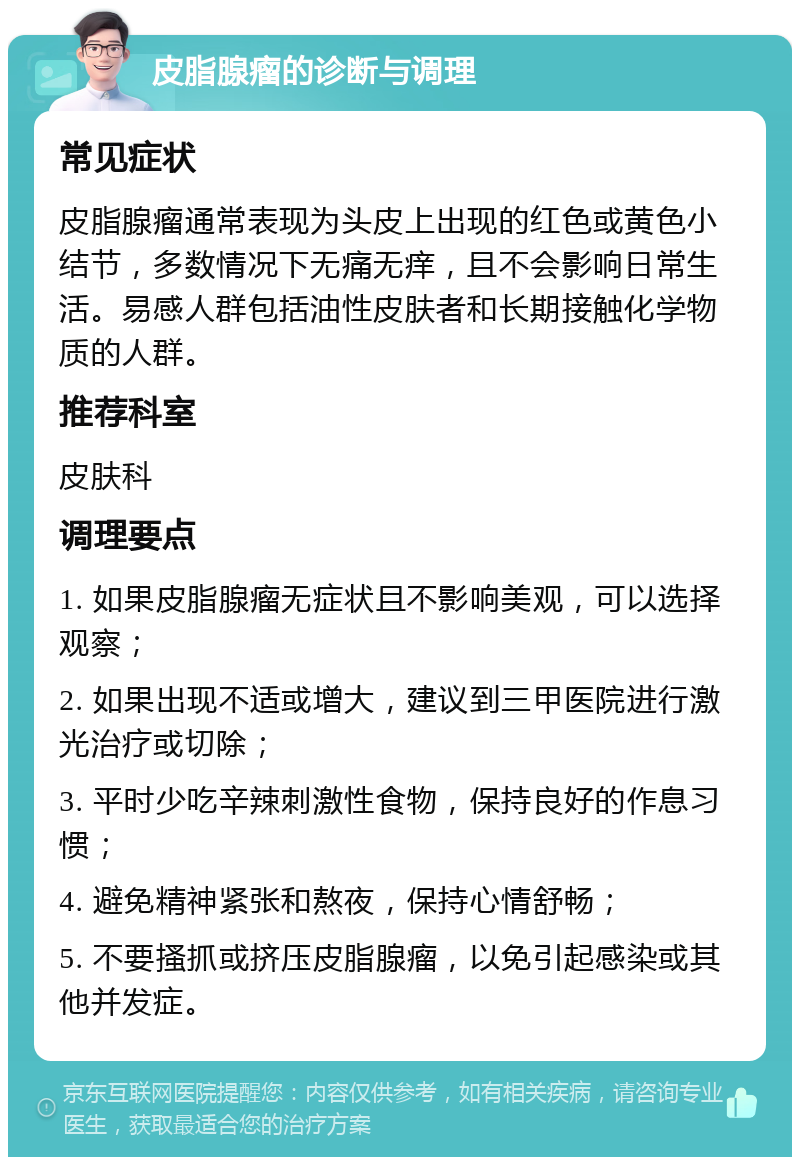 皮脂腺瘤的诊断与调理 常见症状 皮脂腺瘤通常表现为头皮上出现的红色或黄色小结节，多数情况下无痛无痒，且不会影响日常生活。易感人群包括油性皮肤者和长期接触化学物质的人群。 推荐科室 皮肤科 调理要点 1. 如果皮脂腺瘤无症状且不影响美观，可以选择观察； 2. 如果出现不适或增大，建议到三甲医院进行激光治疗或切除； 3. 平时少吃辛辣刺激性食物，保持良好的作息习惯； 4. 避免精神紧张和熬夜，保持心情舒畅； 5. 不要搔抓或挤压皮脂腺瘤，以免引起感染或其他并发症。