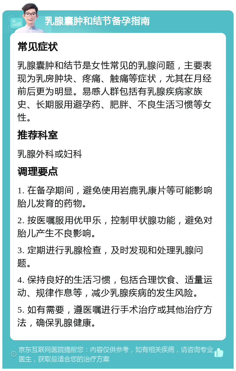 乳腺囊肿和结节备孕指南 常见症状 乳腺囊肿和结节是女性常见的乳腺问题，主要表现为乳房肿块、疼痛、触痛等症状，尤其在月经前后更为明显。易感人群包括有乳腺疾病家族史、长期服用避孕药、肥胖、不良生活习惯等女性。 推荐科室 乳腺外科或妇科 调理要点 1. 在备孕期间，避免使用岩鹿乳康片等可能影响胎儿发育的药物。 2. 按医嘱服用优甲乐，控制甲状腺功能，避免对胎儿产生不良影响。 3. 定期进行乳腺检查，及时发现和处理乳腺问题。 4. 保持良好的生活习惯，包括合理饮食、适量运动、规律作息等，减少乳腺疾病的发生风险。 5. 如有需要，遵医嘱进行手术治疗或其他治疗方法，确保乳腺健康。