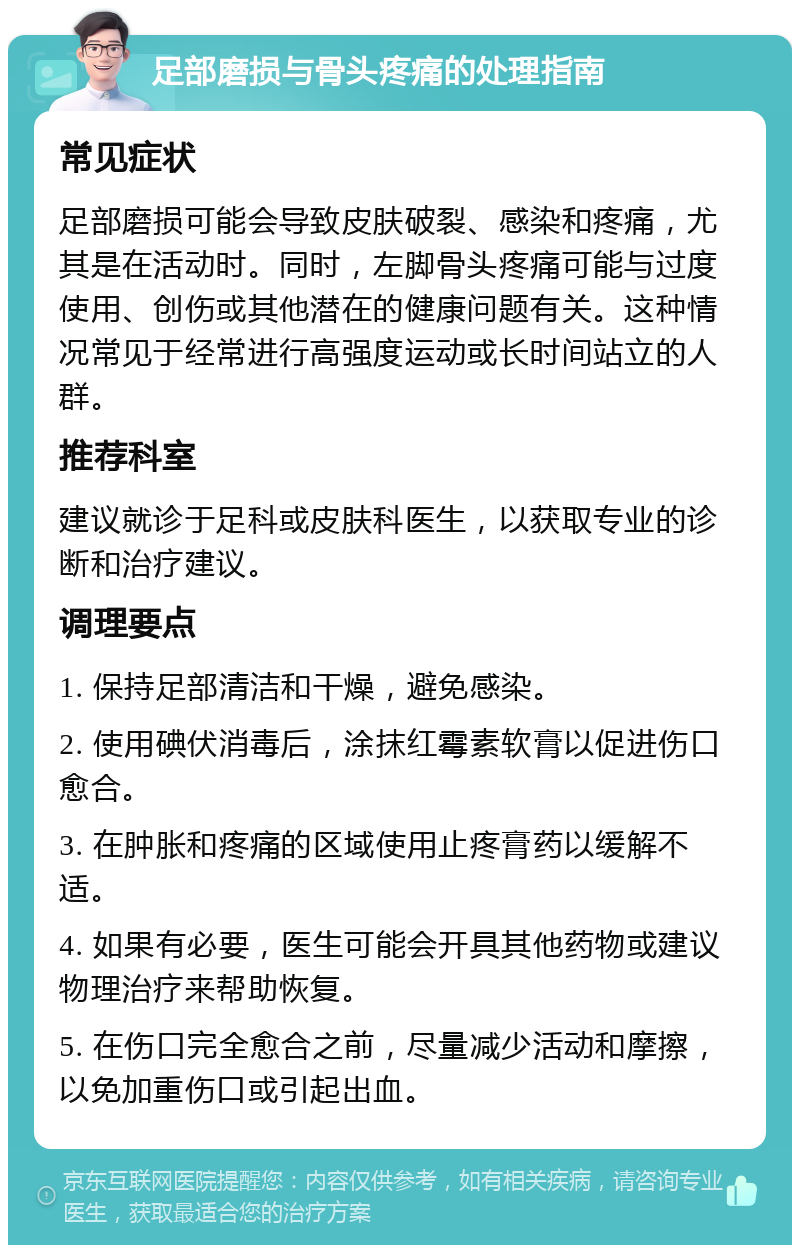 足部磨损与骨头疼痛的处理指南 常见症状 足部磨损可能会导致皮肤破裂、感染和疼痛，尤其是在活动时。同时，左脚骨头疼痛可能与过度使用、创伤或其他潜在的健康问题有关。这种情况常见于经常进行高强度运动或长时间站立的人群。 推荐科室 建议就诊于足科或皮肤科医生，以获取专业的诊断和治疗建议。 调理要点 1. 保持足部清洁和干燥，避免感染。 2. 使用碘伏消毒后，涂抹红霉素软膏以促进伤口愈合。 3. 在肿胀和疼痛的区域使用止疼膏药以缓解不适。 4. 如果有必要，医生可能会开具其他药物或建议物理治疗来帮助恢复。 5. 在伤口完全愈合之前，尽量减少活动和摩擦，以免加重伤口或引起出血。