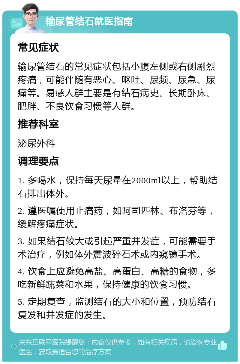 输尿管结石就医指南 常见症状 输尿管结石的常见症状包括小腹左侧或右侧剧烈疼痛，可能伴随有恶心、呕吐、尿频、尿急、尿痛等。易感人群主要是有结石病史、长期卧床、肥胖、不良饮食习惯等人群。 推荐科室 泌尿外科 调理要点 1. 多喝水，保持每天尿量在2000ml以上，帮助结石排出体外。 2. 遵医嘱使用止痛药，如阿司匹林、布洛芬等，缓解疼痛症状。 3. 如果结石较大或引起严重并发症，可能需要手术治疗，例如体外震波碎石术或内窥镜手术。 4. 饮食上应避免高盐、高蛋白、高糖的食物，多吃新鲜蔬菜和水果，保持健康的饮食习惯。 5. 定期复查，监测结石的大小和位置，预防结石复发和并发症的发生。