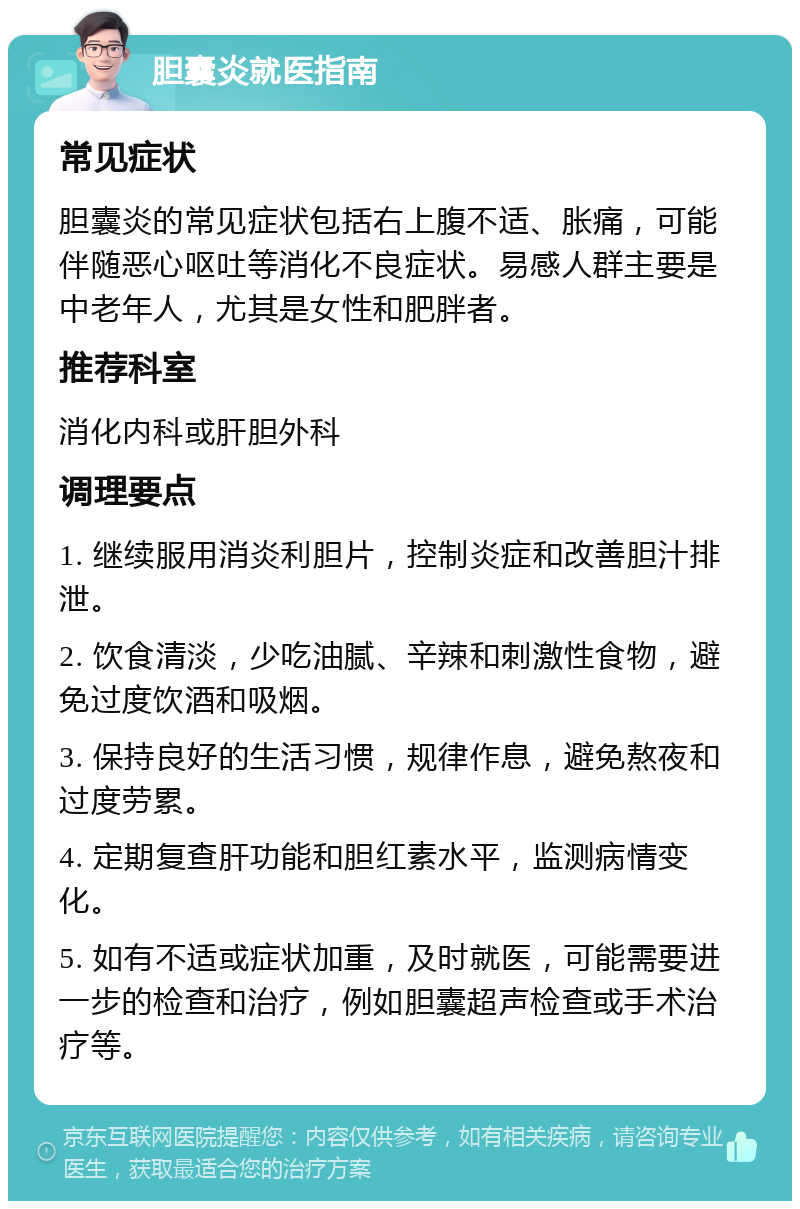 胆囊炎就医指南 常见症状 胆囊炎的常见症状包括右上腹不适、胀痛，可能伴随恶心呕吐等消化不良症状。易感人群主要是中老年人，尤其是女性和肥胖者。 推荐科室 消化内科或肝胆外科 调理要点 1. 继续服用消炎利胆片，控制炎症和改善胆汁排泄。 2. 饮食清淡，少吃油腻、辛辣和刺激性食物，避免过度饮酒和吸烟。 3. 保持良好的生活习惯，规律作息，避免熬夜和过度劳累。 4. 定期复查肝功能和胆红素水平，监测病情变化。 5. 如有不适或症状加重，及时就医，可能需要进一步的检查和治疗，例如胆囊超声检查或手术治疗等。