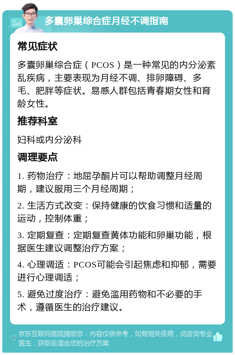 多囊卵巢综合症月经不调指南 常见症状 多囊卵巢综合症（PCOS）是一种常见的内分泌紊乱疾病，主要表现为月经不调、排卵障碍、多毛、肥胖等症状。易感人群包括青春期女性和育龄女性。 推荐科室 妇科或内分泌科 调理要点 1. 药物治疗：地屈孕酮片可以帮助调整月经周期，建议服用三个月经周期； 2. 生活方式改变：保持健康的饮食习惯和适量的运动，控制体重； 3. 定期复查：定期复查黄体功能和卵巢功能，根据医生建议调整治疗方案； 4. 心理调适：PCOS可能会引起焦虑和抑郁，需要进行心理调适； 5. 避免过度治疗：避免滥用药物和不必要的手术，遵循医生的治疗建议。