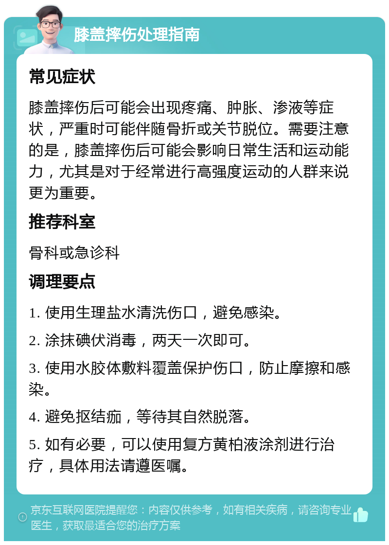 膝盖摔伤处理指南 常见症状 膝盖摔伤后可能会出现疼痛、肿胀、渗液等症状，严重时可能伴随骨折或关节脱位。需要注意的是，膝盖摔伤后可能会影响日常生活和运动能力，尤其是对于经常进行高强度运动的人群来说更为重要。 推荐科室 骨科或急诊科 调理要点 1. 使用生理盐水清洗伤口，避免感染。 2. 涂抹碘伏消毒，两天一次即可。 3. 使用水胶体敷料覆盖保护伤口，防止摩擦和感染。 4. 避免抠结痂，等待其自然脱落。 5. 如有必要，可以使用复方黄柏液涂剂进行治疗，具体用法请遵医嘱。