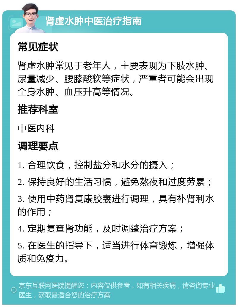 肾虚水肿中医治疗指南 常见症状 肾虚水肿常见于老年人，主要表现为下肢水肿、尿量减少、腰膝酸软等症状，严重者可能会出现全身水肿、血压升高等情况。 推荐科室 中医内科 调理要点 1. 合理饮食，控制盐分和水分的摄入； 2. 保持良好的生活习惯，避免熬夜和过度劳累； 3. 使用中药肾复康胶囊进行调理，具有补肾利水的作用； 4. 定期复查肾功能，及时调整治疗方案； 5. 在医生的指导下，适当进行体育锻炼，增强体质和免疫力。