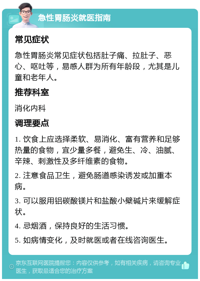 急性胃肠炎就医指南 常见症状 急性胃肠炎常见症状包括肚子痛、拉肚子、恶心、呕吐等，易感人群为所有年龄段，尤其是儿童和老年人。 推荐科室 消化内科 调理要点 1. 饮食上应选择柔软、易消化、富有营养和足够热量的食物，宜少量多餐，避免生、冷、油腻、辛辣、刺激性及多纤维素的食物。 2. 注意食品卫生，避免肠道感染诱发或加重本病。 3. 可以服用铝碳酸镁片和盐酸小檗碱片来缓解症状。 4. 忌烟酒，保持良好的生活习惯。 5. 如病情变化，及时就医或者在线咨询医生。