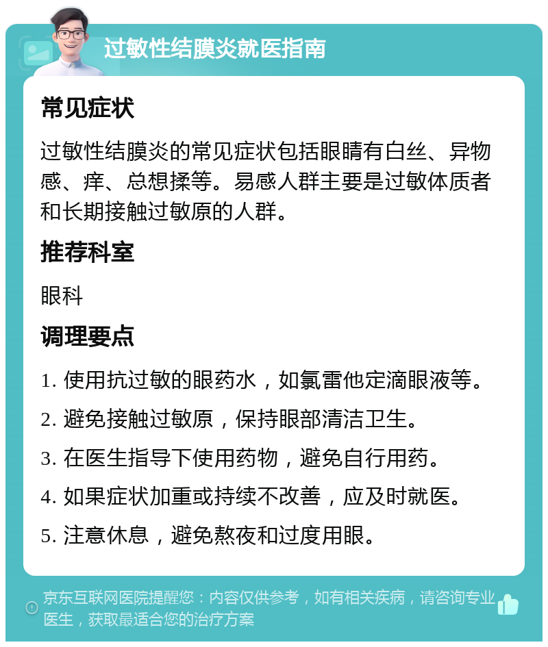 过敏性结膜炎就医指南 常见症状 过敏性结膜炎的常见症状包括眼睛有白丝、异物感、痒、总想揉等。易感人群主要是过敏体质者和长期接触过敏原的人群。 推荐科室 眼科 调理要点 1. 使用抗过敏的眼药水，如氯雷他定滴眼液等。 2. 避免接触过敏原，保持眼部清洁卫生。 3. 在医生指导下使用药物，避免自行用药。 4. 如果症状加重或持续不改善，应及时就医。 5. 注意休息，避免熬夜和过度用眼。