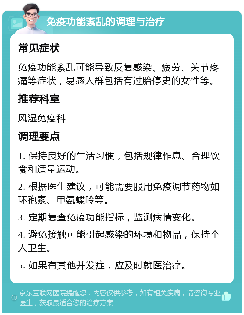 免疫功能紊乱的调理与治疗 常见症状 免疫功能紊乱可能导致反复感染、疲劳、关节疼痛等症状，易感人群包括有过胎停史的女性等。 推荐科室 风湿免疫科 调理要点 1. 保持良好的生活习惯，包括规律作息、合理饮食和适量运动。 2. 根据医生建议，可能需要服用免疫调节药物如环孢素、甲氨蝶呤等。 3. 定期复查免疫功能指标，监测病情变化。 4. 避免接触可能引起感染的环境和物品，保持个人卫生。 5. 如果有其他并发症，应及时就医治疗。