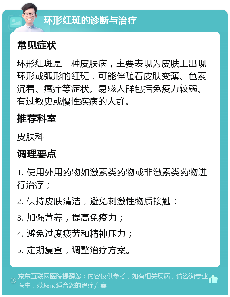 环形红斑的诊断与治疗 常见症状 环形红斑是一种皮肤病，主要表现为皮肤上出现环形或弧形的红斑，可能伴随着皮肤变薄、色素沉着、瘙痒等症状。易感人群包括免疫力较弱、有过敏史或慢性疾病的人群。 推荐科室 皮肤科 调理要点 1. 使用外用药物如激素类药物或非激素类药物进行治疗； 2. 保持皮肤清洁，避免刺激性物质接触； 3. 加强营养，提高免疫力； 4. 避免过度疲劳和精神压力； 5. 定期复查，调整治疗方案。