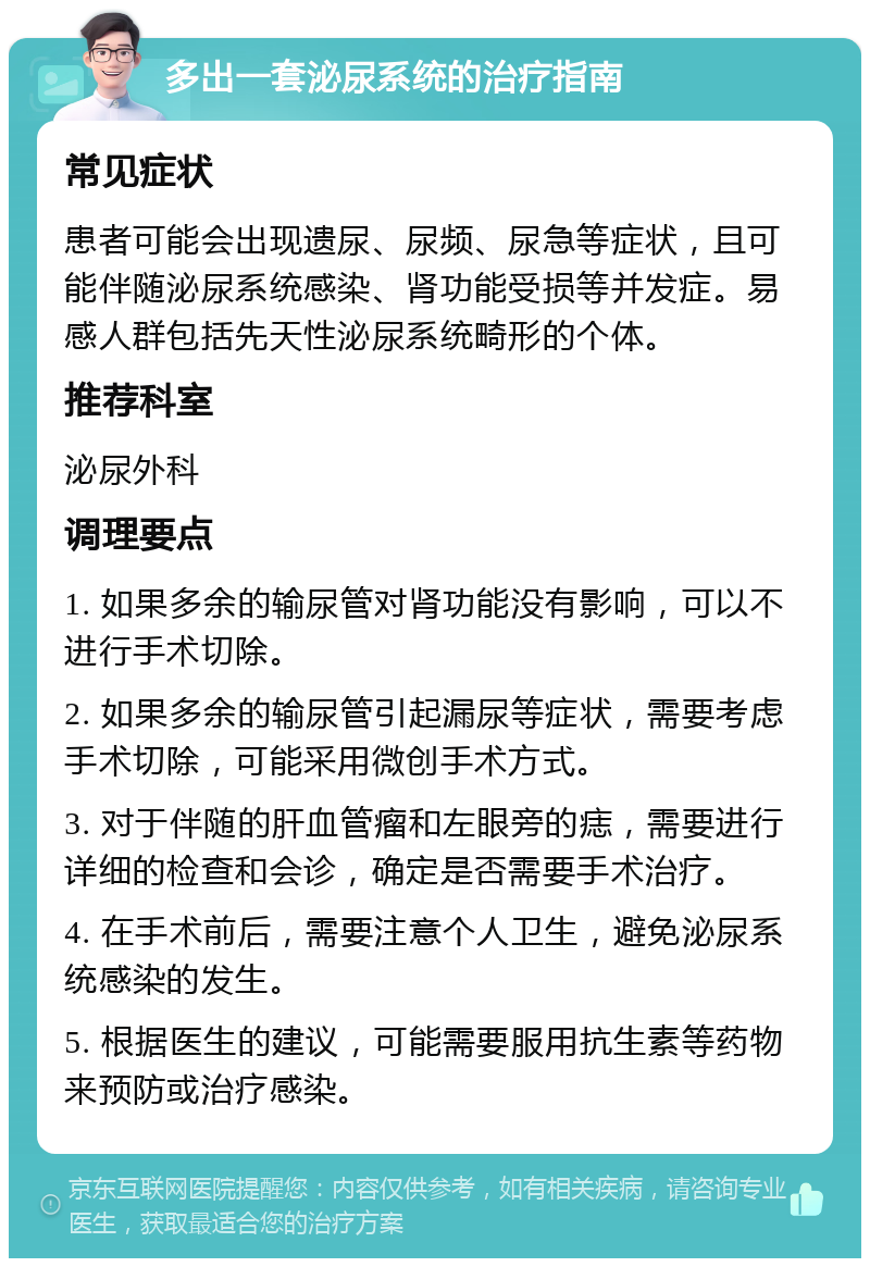 多出一套泌尿系统的治疗指南 常见症状 患者可能会出现遗尿、尿频、尿急等症状，且可能伴随泌尿系统感染、肾功能受损等并发症。易感人群包括先天性泌尿系统畸形的个体。 推荐科室 泌尿外科 调理要点 1. 如果多余的输尿管对肾功能没有影响，可以不进行手术切除。 2. 如果多余的输尿管引起漏尿等症状，需要考虑手术切除，可能采用微创手术方式。 3. 对于伴随的肝血管瘤和左眼旁的痣，需要进行详细的检查和会诊，确定是否需要手术治疗。 4. 在手术前后，需要注意个人卫生，避免泌尿系统感染的发生。 5. 根据医生的建议，可能需要服用抗生素等药物来预防或治疗感染。