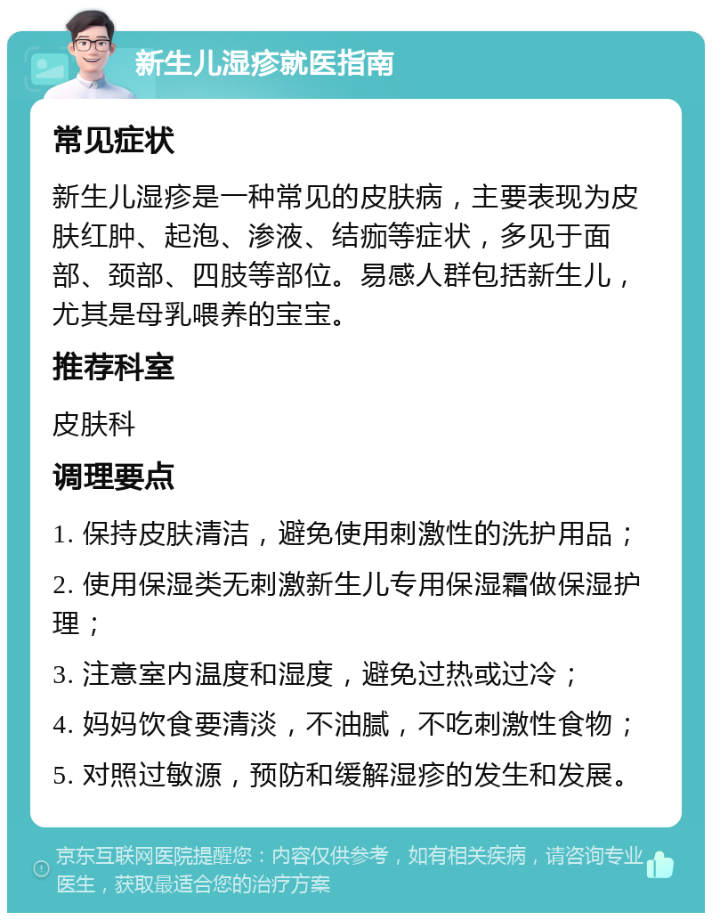 新生儿湿疹就医指南 常见症状 新生儿湿疹是一种常见的皮肤病，主要表现为皮肤红肿、起泡、渗液、结痂等症状，多见于面部、颈部、四肢等部位。易感人群包括新生儿，尤其是母乳喂养的宝宝。 推荐科室 皮肤科 调理要点 1. 保持皮肤清洁，避免使用刺激性的洗护用品； 2. 使用保湿类无刺激新生儿专用保湿霜做保湿护理； 3. 注意室内温度和湿度，避免过热或过冷； 4. 妈妈饮食要清淡，不油腻，不吃刺激性食物； 5. 对照过敏源，预防和缓解湿疹的发生和发展。