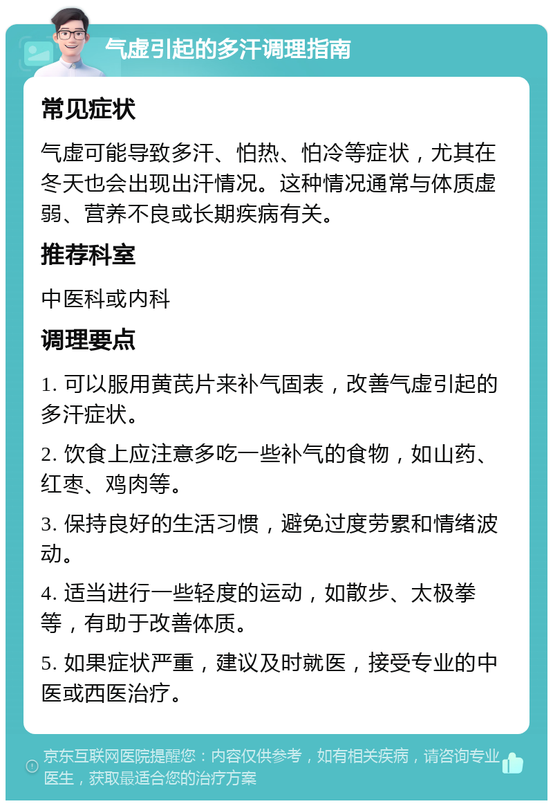 气虚引起的多汗调理指南 常见症状 气虚可能导致多汗、怕热、怕冷等症状，尤其在冬天也会出现出汗情况。这种情况通常与体质虚弱、营养不良或长期疾病有关。 推荐科室 中医科或内科 调理要点 1. 可以服用黄芪片来补气固表，改善气虚引起的多汗症状。 2. 饮食上应注意多吃一些补气的食物，如山药、红枣、鸡肉等。 3. 保持良好的生活习惯，避免过度劳累和情绪波动。 4. 适当进行一些轻度的运动，如散步、太极拳等，有助于改善体质。 5. 如果症状严重，建议及时就医，接受专业的中医或西医治疗。