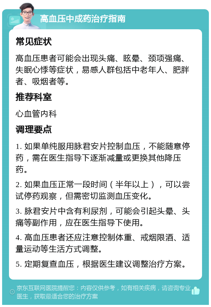 高血压中成药治疗指南 常见症状 高血压患者可能会出现头痛、眩晕、颈项强痛、失眠心悸等症状，易感人群包括中老年人、肥胖者、吸烟者等。 推荐科室 心血管内科 调理要点 1. 如果单纯服用脉君安片控制血压，不能随意停药，需在医生指导下逐渐减量或更换其他降压药。 2. 如果血压正常一段时间（半年以上），可以尝试停药观察，但需密切监测血压变化。 3. 脉君安片中含有利尿剂，可能会引起头晕、头痛等副作用，应在医生指导下使用。 4. 高血压患者还应注意控制体重、戒烟限酒、适量运动等生活方式调整。 5. 定期复查血压，根据医生建议调整治疗方案。