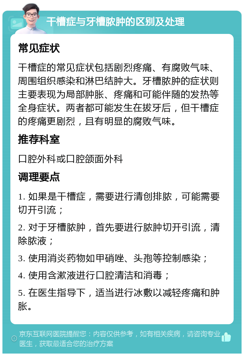 干槽症与牙槽脓肿的区别及处理 常见症状 干槽症的常见症状包括剧烈疼痛、有腐败气味、周围组织感染和淋巴结肿大。牙槽脓肿的症状则主要表现为局部肿胀、疼痛和可能伴随的发热等全身症状。两者都可能发生在拔牙后，但干槽症的疼痛更剧烈，且有明显的腐败气味。 推荐科室 口腔外科或口腔颌面外科 调理要点 1. 如果是干槽症，需要进行清创排脓，可能需要切开引流； 2. 对于牙槽脓肿，首先要进行脓肿切开引流，清除脓液； 3. 使用消炎药物如甲硝唑、头孢等控制感染； 4. 使用含漱液进行口腔清洁和消毒； 5. 在医生指导下，适当进行冰敷以减轻疼痛和肿胀。