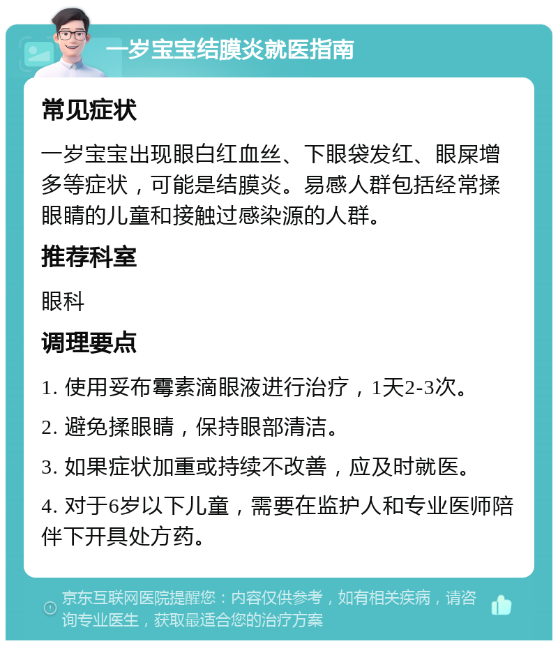 一岁宝宝结膜炎就医指南 常见症状 一岁宝宝出现眼白红血丝、下眼袋发红、眼屎增多等症状，可能是结膜炎。易感人群包括经常揉眼睛的儿童和接触过感染源的人群。 推荐科室 眼科 调理要点 1. 使用妥布霉素滴眼液进行治疗，1天2-3次。 2. 避免揉眼睛，保持眼部清洁。 3. 如果症状加重或持续不改善，应及时就医。 4. 对于6岁以下儿童，需要在监护人和专业医师陪伴下开具处方药。