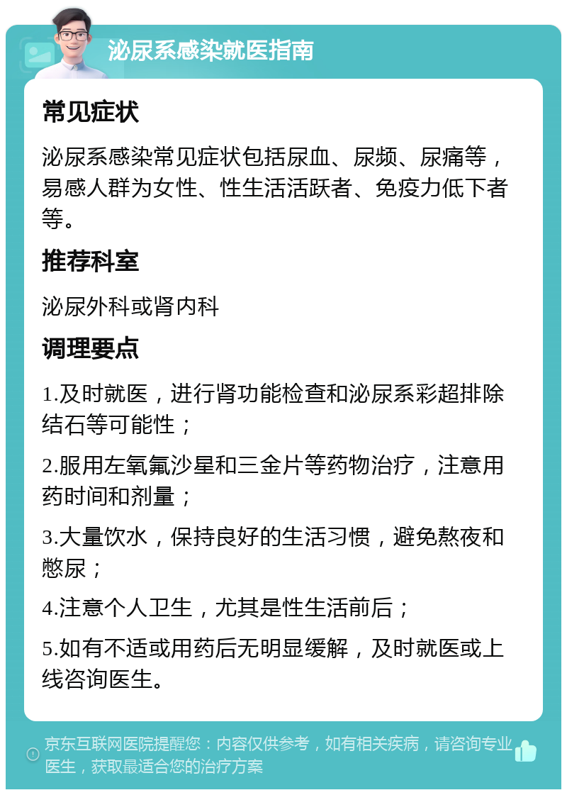 泌尿系感染就医指南 常见症状 泌尿系感染常见症状包括尿血、尿频、尿痛等，易感人群为女性、性生活活跃者、免疫力低下者等。 推荐科室 泌尿外科或肾内科 调理要点 1.及时就医，进行肾功能检查和泌尿系彩超排除结石等可能性； 2.服用左氧氟沙星和三金片等药物治疗，注意用药时间和剂量； 3.大量饮水，保持良好的生活习惯，避免熬夜和憋尿； 4.注意个人卫生，尤其是性生活前后； 5.如有不适或用药后无明显缓解，及时就医或上线咨询医生。