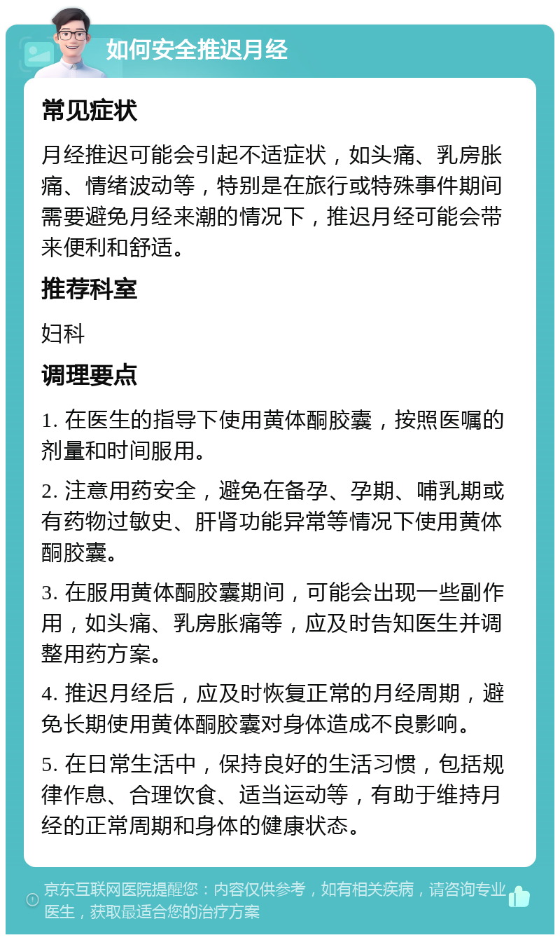 如何安全推迟月经 常见症状 月经推迟可能会引起不适症状，如头痛、乳房胀痛、情绪波动等，特别是在旅行或特殊事件期间需要避免月经来潮的情况下，推迟月经可能会带来便利和舒适。 推荐科室 妇科 调理要点 1. 在医生的指导下使用黄体酮胶囊，按照医嘱的剂量和时间服用。 2. 注意用药安全，避免在备孕、孕期、哺乳期或有药物过敏史、肝肾功能异常等情况下使用黄体酮胶囊。 3. 在服用黄体酮胶囊期间，可能会出现一些副作用，如头痛、乳房胀痛等，应及时告知医生并调整用药方案。 4. 推迟月经后，应及时恢复正常的月经周期，避免长期使用黄体酮胶囊对身体造成不良影响。 5. 在日常生活中，保持良好的生活习惯，包括规律作息、合理饮食、适当运动等，有助于维持月经的正常周期和身体的健康状态。